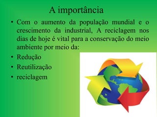 A importância
• Com o aumento da população mundial e o
crescimento da industrial, A reciclagem nos
dias de hoje é vital para a conservação do meio
ambiente por meio da:
• Redução
• Reutilização
• reciclagem
 