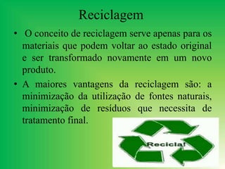 Reciclagem
• O conceito de reciclagem serve apenas para os
materiais que podem voltar ao estado original
e ser transformado novamente em um novo
produto.
• A maiores vantagens da reciclagem são: a
minimização da utilização de fontes naturais,
minimização de resíduos que necessita de
tratamento final.
 