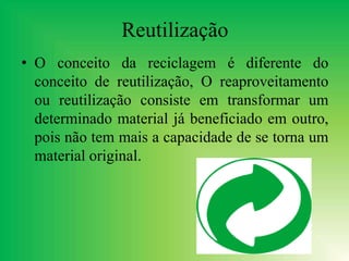 Reutilização
• O conceito da reciclagem é diferente do
conceito de reutilização, O reaproveitamento
ou reutilização consiste em transformar um
determinado material já beneficiado em outro,
pois não tem mais a capacidade de se torna um
material original.
 