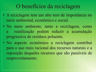 O benefícios da reciclagem
• A reciclagem tem um alto teor de importância no
meio ambiental, econômico e social.
• No meio ambiente, tanto a reciclagem, como
a reutilização podem reduzir a acumulação
progressiva de resíduos poluente.
• No aspecto econômico a reciclagem contribui
para o uso mais racional dos recursos naturais e a
reposição daqueles recursos que são passíveis de
reaproveitamento.
 
