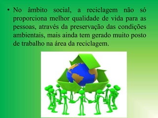 • No âmbito social, a reciclagem não só
proporciona melhor qualidade de vida para as
pessoas, através da preservação das condições
ambientais, mais ainda tem gerado muito posto
de trabalho na área da reciclagem.
 