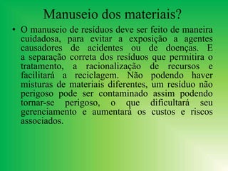 Manuseio dos materiais?
• O manuseio de resíduos deve ser feito de maneira
cuidadosa, para evitar a exposição a agentes
causadores de acidentes ou de doenças. E
a separação correta dos resíduos que permitira o
tratamento, a racionalização de recursos e
facilitará a reciclagem. Não podendo haver
misturas de materiais diferentes, um resíduo não
perigoso pode ser contaminado assim podendo
tornar-se perigoso, o que dificultará seu
gerenciamento e aumentará os custos e riscos
associados.
 