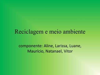 Reciclagem e meio ambiente
componente: Aline, Larissa, Luane,
Maurício, Natanael, Vitor
 