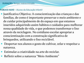 DURAÇÃO: Tempo indeterminado 
PÚBLICO ALVO – Alunos da Educação Infantil 
 Justificativa Objetiva: A conscientização das crianças e das 
famílias, de como é importante preservar o meio ambiente e 
de cuidar principalmente de do espaço em que estamos 
inseridos adquirindo assim hábitos e cuidados para melhorar 
nossa qualidade de vida, e que podemos transformar o lixo 
através da reciclagem. No cotidiano escolar apropriar a 
conscientização com a construção significativa de 
brinquedos, utilizando o lixo reciclável. 
 Despertar nos alunos o gosto de cultivar, zelar e respeitar a 
natureza. 
 Estimular a criatividade na arte do reciclar. 
 Refletir sobre a natureza “Meio Ambiente” 
 