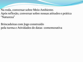 Na roda, conversar sobre Meio Ambiente. 
Após reflexão, conversar sobre nossas atitudes e prática 
“Natureza” 
Brincadeiras com Jogo construído 
pela turma e Atividades de datas comemorativa 
 