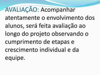AVALIAÇÃO: Acompanhar 
atentamente o envolvimento dos 
alunos, será feita avaliação ao 
longo do projeto observando o 
cumprimento de etapas e 
crescimento individual e da 
equipe. 
 
