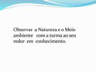 Observar a Natureza e o Meio 
ambiente com a turma ao seu 
redor em conhecimento. 
 