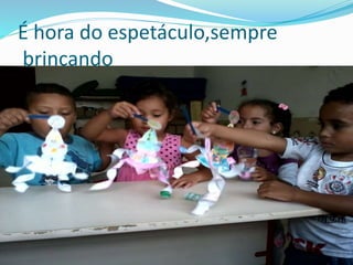 É hora do espetáculo,sempre 
brincando 
 