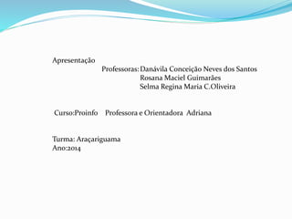 Apresentação 
Professoras:Danávila Conceição Neves dos Santos 
Rosana Maciel Guimarães 
Selma Regina Maria C.Oliveira 
Curso:Proinfo Professora e Orientadora Adriana 
Turma: Araçariguama 
Ano:2014 
 