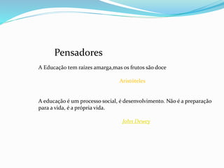 A Educação tem raízes amarga,mas os frutos são doce 
Aristóteles 
A educação é um processo social, é desenvolvimento. Não é a preparação 
para a vida, é a própria vida. 
John Dewey 
Pensadores 
 