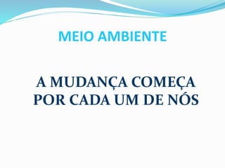 MEIO AMBIENTE 
A MUDANÇA COMEÇA 
POR CADA UM DE NÓS 
 