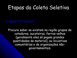 Etapas da Coleta SeletivaEtapas da Coleta Seletiva
1. Quem irá receber?1. Quem irá receber?
Procure saber se existem na região grupos deProcure saber se existem na região grupos de
catadores, sucateiros, ferros-velhoscatadores, sucateiros, ferros-velhos
(geralmente eles só pegam grandes(geralmente eles só pegam grandes
quantidades de material), ou iniciativasquantidades de material), ou iniciativas
comunitárias e de organizações não-comunitárias e de organizações não-
governamentais.governamentais.
 