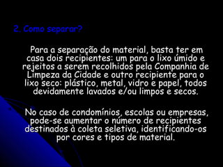 2. Como separar?2. Como separar?
Para a separação do material, basta ter emPara a separação do material, basta ter em
casa dois recipientes: um para o lixo úmido ecasa dois recipientes: um para o lixo úmido e
rejeitos a serem recolhidos pela Companhia derejeitos a serem recolhidos pela Companhia de
Limpeza da Cidade e outro recipiente para oLimpeza da Cidade e outro recipiente para o
lixo seco: plástico, metal, vidro e papel, todoslixo seco: plástico, metal, vidro e papel, todos
devidamente lavados e/ou limpos e secos.devidamente lavados e/ou limpos e secos.
No caso de condomínios, escolas ou empresas,No caso de condomínios, escolas ou empresas,
pode-se aumentar o número de recipientespode-se aumentar o número de recipientes
destinados à coleta seletiva, identificando-osdestinados à coleta seletiva, identificando-os
por cores e tipos de material.por cores e tipos de material.
 