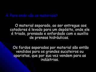 4. Para onde vão os materiais?4. Para onde vão os materiais?
O material separado, ao ser entregue aosO material separado, ao ser entregue aos
catadores é levado para um depósito, onde elecatadores é levado para um depósito, onde ele
é triado, prensado e enfardado com o auxílioé triado, prensado e enfardado com o auxílio
de prensas hidráulicas.de prensas hidráulicas.
Os fardos separados por material são entãoOs fardos separados por material são então
vendidos para os grandes sucateiros ouvendidos para os grandes sucateiros ou
aparistas, que por sua vez vendem para asaparistas, que por sua vez vendem para as
indústrias.indústrias.
 