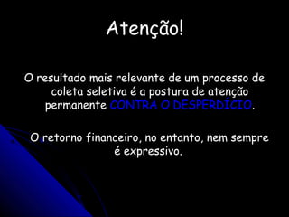 Atenção!Atenção!
O resultado mais relevante de um processo deO resultado mais relevante de um processo de
coleta seletiva é a postura de atençãocoleta seletiva é a postura de atenção
permanentepermanente CONTRA O DESPERDÍCIOCONTRA O DESPERDÍCIO..
O retorno financeiro, no entanto, nem sempreO retorno financeiro, no entanto, nem sempre
é expressivo.é expressivo.
 