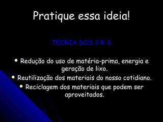 Pratique essa ideia!Pratique essa ideia!
TEORIA DOS 3 R'STEORIA DOS 3 R'S
 Redução do uso de matéria-prima, energia eRedução do uso de matéria-prima, energia e
geração de lixo.geração de lixo.
 Reutilização dos materiais do nosso cotidiano.Reutilização dos materiais do nosso cotidiano.
 Reciclagem dos materiais que podem serReciclagem dos materiais que podem ser
aproveitados.aproveitados.
 
