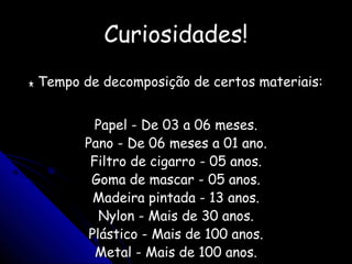 Curiosidades!Curiosidades!
** Tempo de decomposição de certos materiais:Tempo de decomposição de certos materiais:
Papel - De 03 a 06 meses.Papel - De 03 a 06 meses.
Pano - De 06 meses a 01 ano.Pano - De 06 meses a 01 ano.
Filtro de cigarro - 05 anos.Filtro de cigarro - 05 anos.
Goma de mascar - 05 anos.Goma de mascar - 05 anos.
Madeira pintada - 13 anos.Madeira pintada - 13 anos.
Nylon - Mais de 30 anos.Nylon - Mais de 30 anos.
Plástico - Mais de 100 anos.Plástico - Mais de 100 anos.
Metal - Mais de 100 anos.Metal - Mais de 100 anos.
 