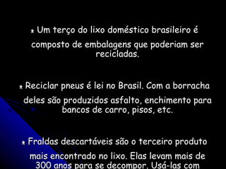** Um terço do lixo doméstico brasileiro éUm terço do lixo doméstico brasileiro é
composto de embalagens que poderiam sercomposto de embalagens que poderiam ser
recicladas.recicladas.
** Reciclar pneus é lei no Brasil. Com a borrachaReciclar pneus é lei no Brasil. Com a borracha
deles são produzidos asfalto, enchimento paradeles são produzidos asfalto, enchimento para
bancos de carro, pisos, etc.bancos de carro, pisos, etc.
** Fraldas descartáveis são o terceiro produtoFraldas descartáveis são o terceiro produto
mais encontrado no lixo. Elas levam mais demais encontrado no lixo. Elas levam mais de
300 anos para se decompor. Usá-las com300 anos para se decompor. Usá-las com
 