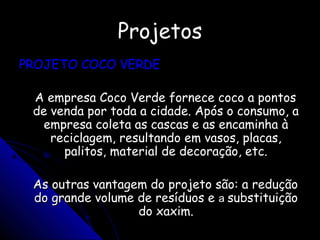 ProjetosProjetos
PROJETO COCO VERDEPROJETO COCO VERDE
A empresa Coco Verde fornece coco a pontosA empresa Coco Verde fornece coco a pontos
de venda por toda a cidade. Após o consumo, ade venda por toda a cidade. Após o consumo, a
empresa coleta as cascas e as encaminha àempresa coleta as cascas e as encaminha à
reciclagem, resultando em vasos, placas,reciclagem, resultando em vasos, placas,
palitos, material de decoração, etc.palitos, material de decoração, etc.
As outras vantagem do projeto são: a reduçãoAs outras vantagem do projeto são: a redução
do grande volume de resíduos edo grande volume de resíduos e aa substituiçãosubstituição
do xaxim.do xaxim.
 