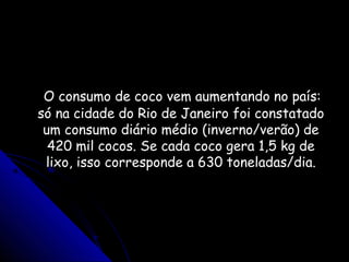 O consumo de coco vem aumentando no país:O consumo de coco vem aumentando no país:
só na cidade do Rio de Janeiro foi constatadosó na cidade do Rio de Janeiro foi constatado
um consumo diário médio (inverno/verão) deum consumo diário médio (inverno/verão) de
420 mil cocos. Se cada coco gera 1,5 kg de420 mil cocos. Se cada coco gera 1,5 kg de
lixo, isso corresponde a 630 toneladas/dia.lixo, isso corresponde a 630 toneladas/dia.
 