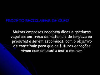 PROJETO RECICLAGEM DE ÓLEOPROJETO RECICLAGEM DE ÓLEO
Muitas empresas recebem óleos e gordurasMuitas empresas recebem óleos e gorduras
vegetais em troca de materiais de limpeza ouvegetais em troca de materiais de limpeza ou
produtos a serem escolhidos, com o objetivoprodutos a serem escolhidos, com o objetivo
de contribuir para que as futuras geraçõesde contribuir para que as futuras gerações
vivam num ambiente muito melhor.vivam num ambiente muito melhor.
 