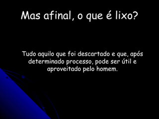 Mas afinal, o que é lixo?Mas afinal, o que é lixo?
Tudo aquilo que foi descartado e que, apósTudo aquilo que foi descartado e que, após
determinado processo, pode ser útil edeterminado processo, pode ser útil e
aproveitado pelo homem.aproveitado pelo homem.
 