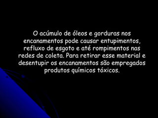 O acúmulo de óleos e gorduras nosO acúmulo de óleos e gorduras nos
encanamentos pode causar entupimentos,encanamentos pode causar entupimentos,
refluxo de esgoto e até rompimentos nasrefluxo de esgoto e até rompimentos nas
redes de coleta. Para retirar esse material eredes de coleta. Para retirar esse material e
desentupir os encanamentos são empregadosdesentupir os encanamentos são empregados
produtos químicos tóxicos.produtos químicos tóxicos.
 
