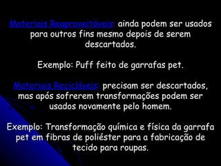 Materiais ReaproveitáveisMateriais Reaproveitáveis:: ainda podem ser usadosainda podem ser usados
para outros fins mesmo depois de serempara outros fins mesmo depois de serem
descartados.descartados.
Exemplo: Puff feito de garrafas pet.Exemplo: Puff feito de garrafas pet.
Materiais RecicláveisMateriais Recicláveis:: precisam ser descartados,precisam ser descartados,
mas após sofrerem transformações podem sermas após sofrerem transformações podem ser
usados novamente pelo homem.usados novamente pelo homem.
Exemplo: Transformação química e física da garrafaExemplo: Transformação química e física da garrafa
pet em fibras de poliéster para a fabricação depet em fibras de poliéster para a fabricação de
tecido para roupas.tecido para roupas.
 