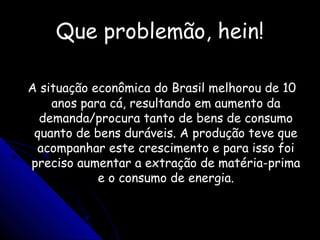 Que problemão, hein!Que problemão, hein!
A situação econômica do Brasil melhorou de 10A situação econômica do Brasil melhorou de 10
anos para cá, resultando em aumento daanos para cá, resultando em aumento da
demanda/procura tanto de bens de consumodemanda/procura tanto de bens de consumo
quanto de bens duráveis. A produção teve quequanto de bens duráveis. A produção teve que
acompanhar este crescimento e para isso foiacompanhar este crescimento e para isso foi
preciso aumentar a extração de matéria-primapreciso aumentar a extração de matéria-prima
e o consumo de energia.e o consumo de energia.
 