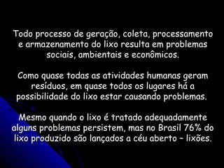 Todo processo de geração, coleta, processamentoTodo processo de geração, coleta, processamento
e armazenamento do lixo resulta em problemase armazenamento do lixo resulta em problemas
sociais, ambientais e econômicos.sociais, ambientais e econômicos.
Como quase todas as atividades humanas geramComo quase todas as atividades humanas geram
resíduos, em quase todos os lugares há aresíduos, em quase todos os lugares há a
possibilidade do lixo estar causando problemas.possibilidade do lixo estar causando problemas.
Mesmo quando o lixo é tratado adequadamenteMesmo quando o lixo é tratado adequadamente
alguns problemas persistem, mas no Brasil 76% doalguns problemas persistem, mas no Brasil 76% do
lixo produzido são lançados a céu aberto – lixões.lixo produzido são lançados a céu aberto – lixões.
 