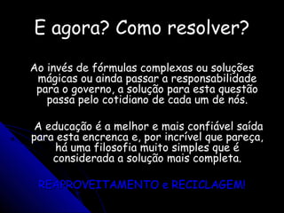 E agora? Como resolver?E agora? Como resolver?
Ao invés de fórmulas complexas ou soluçõesAo invés de fórmulas complexas ou soluções
mágicas ou ainda passar a responsabilidademágicas ou ainda passar a responsabilidade
para o governo, a solução para esta questãopara o governo, a solução para esta questão
passa pelo cotidiano de cada um de nós.passa pelo cotidiano de cada um de nós.
A educação é a melhor e mais confiável saídaA educação é a melhor e mais confiável saída
para esta encrenca e, por incrível que pareça,para esta encrenca e, por incrível que pareça,
há uma filosofia muito simples que éhá uma filosofia muito simples que é
considerada a solução mais completa.considerada a solução mais completa.
REAPROVEITAMENTO e RECICLAGEM!REAPROVEITAMENTO e RECICLAGEM!
 