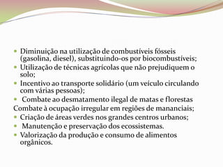 Diminuição na utilização de combustíveis fósseis (gasolina, diesel), substituindo-os por biocombustíveis;Utilização de técnicas agrícolas que não prejudiquem o solo;Incentivo ao transporte solidário (um veículo circulando com várias pessoas); Combate ao desmatamento ilegal de matas e florestasCombate à ocupação irregular em regiões de mananciais;Criação de áreas verdes nos grandes centros urbanos; Manutenção e preservação dos ecossistemas.Valorização da produção e consumo de alimentos orgânicos.