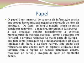 Papel O papel é um material de suporte da informação escrita que produz fortes impactos negativos sobretudo ao nível da produção.  De facto, embora a matéria prima se possa considerar renovável - a madeira, proveniente das árvores - a sua produção conduz normalmente a extensas monoculturas de espécies exóticas - como o eucalipto em Portugal, e diversas resinosas na maior parte da Europa - que têm como consequência o desaparecimento da quase totalidade da fauna e da flora nativas. Este efeito está relacionado não apenas com as espaceis utilizadas mas também com o regime de cultivo: plantações densas, revolução de curtas e lavagem de solos de montanha débeis. 