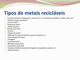 Tipos de metais recicláveisLatas de alumínio (refrigerante, cerveja, etc.) e aço (latas de sardinha, molhos, óleo, etc) Arames, pregos, parafusos Fios de metalTampas de metal Tubos de pastaPanelas sem cabo Arames Chapas de metal Objetos de alumínio (janelas, portas, portões, etc.) Fios e objetos de cobre; Ferragens Canos de metal Molduras de quadros Tampinhas de garrafa Tampas metálicas de potes de iogurtes, margarinas, queijos, etc. Papel alumínio