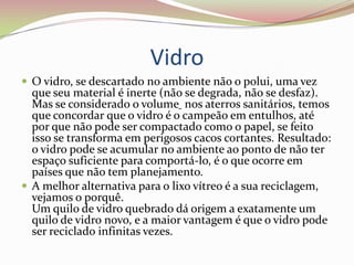 Vidro O vidro, se descartado no ambiente não o polui, uma vez que seu material é inerte (não se degrada, não se desfaz). Mas se considerado o volume nos aterros sanitários, temos que concordar que o vidro é o campeão em entulhos, até por que não pode ser compactado como o papel, se feito isso se transforma em perigosos cacos cortantes. Resultado: o vidro pode se acumular no ambiente ao ponto de não ter espaço suficiente para comportá-lo, é o que ocorre em países que não tem planejamento. A melhor alternativa para o lixo vítreo é a sua reciclagem, vejamos o porquê. Um quilo de vidro quebrado dá origem a exatamente um quilo de vidro novo, e a maior vantagem é que o vidro pode ser reciclado infinitas vezes. 