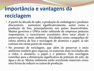 Importância e vantagens da reciclagem A partir da década de 1980, a produção de embalagens e produtos descartáveis  aumentou significativamente, assim como a produção de lixo, principalmente nos países desenvolvidos. Muitos governos e ONGs estão cobrando de empresas posturas responsáveis: o crescimento econômico deve estar aliado à preservação do meio ambiente. Atividades como campanhas de coleta seletiva de lixo e reciclagem de alumínio e papel, já são comuns em várias partes do mundo.No processo de reciclagem, que além de preservar o meio ambiente também gera riquezas, os materiais mais reciclados são o vidro, o alumínio, o papel e o plástico. Esta reciclagem contribui para a diminuição significativa da poluição do solo, da água e do ar. Muitas indústrias estão reciclando materiais como uma forma de reduzir os custos de produção. 