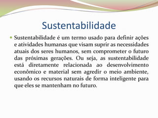 Sustentabilidade Sustentabilidade é um termo usado para definir ações e atividades humanas que visam suprir as necessidades atuais dos seres humanos, sem comprometer o futuro das próximas gerações. Ou seja, as sustentabilidade está diretamente relacionada ao desenvolvimento econômico e material sem agredir o meio ambiente, usando os recursos naturais de forma inteligente para que eles se mantenham no futuro. 