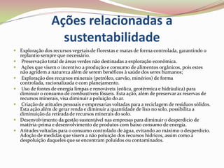 Ações relacionadas a sustentabilidadeExploração dos recursos vegetais de florestas e matas de forma controlada, garantindo o replantio sempre que necessário.  Preservação total de áreas verdes não destinadas a exploração econômica. Ações que visem o incentivo a produção e consumo de alimentos orgânicos, pois estes não agridem a natureza além de serem benéficos à saúde dos seres humanos; Exploração dos recursos minerais (petróleo, carvão, minérios) de forma controlada, racionalizada e com planejamento. Uso de fontes de energia limpas e renováveis (eólica, geotérmica e hidráulica) para diminuir o consumo de combustíveis fósseis. Esta ação, além de preservar as reservas de recursos minerais, visa diminuir a poluição do ar. Criação de atitudes pessoais e empresarias voltadas para a reciclagem de resíduos sólidos. Esta ação além de gerar renda e diminuir a quantidade de lixo no solo, possibilita a diminuição da retirada de recursos minerais do solo.Desenvolvimento da gestão sustentável nas empresas para diminuir o desperdício de matéria-prima e desenvolvimento de produtos com baixo consumo de energia.Atitudes voltadas para o consumo controlado de água, evitando ao máximo o desperdício. Adoção de medidas que visem a não poluição dos recursos hídricos, assim como a despoluição daqueles que se encontram poluídos ou contaminados.