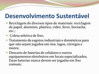 Desenvolvimento SustentávelReciclagem de diversos tipos de materiais: reciclagem de papel, alumínio, plástico, vidro, ferro, borracha, etc.;  Coleta seletiva de lixo;Tratamento de esgotos industriais e domésticos para que não sejam jogados em rios, lagos, córregos e mares;Descarte de baterias de celulares e outros equipamentos eletrônicos em locais especializados. Estas baterias nunca devem ser jogadas em lixo comum;