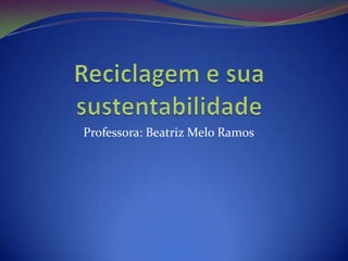 Reciclagem e sua sustentabilidade  Professora: Beatriz Melo Ramos  