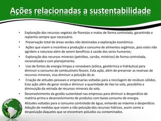 Ações relacionadas a sustentabilidade
• Exploração dos recursos vegetais de florestas e matas de forma controlada, garantindo o
replantio sempre que necessário.
• Preservação total de áreas verdes não destinadas a exploração econômica.
• Ações que visem o incentivo a produção e consumo de alimentos orgânicos, pois estes não
agridem a natureza além de serem benéficos à saúde dos seres humanos;
• Exploração dos recursos minerais (petróleo, carvão, minérios) de forma controlada,
racionalizada e com planejamento.
• Uso de fontes de energia limpas e renováveis (eólica, geotérmica e hidráulica) para
diminuir o consumo de combustíveis fósseis. Esta ação, além de preservar as reservas de
recursos minerais, visa diminuir a poluição do ar.
• Criação de atitudes pessoais e empresarias voltadas para a reciclagem de resíduos sólidos.
Esta ação além de gerar renda e diminuir a quantidade de lixo no solo, possibilita a
diminuição da retirada de recursos minerais do solo.
• Desenvolvimento da gestão sustentável nas empresas para diminuir o desperdício de
matéria-prima e desenvolvimento de produtos com baixo consumo de energia.
• Atitudes voltadas para o consumo controlado de água, evitando ao máximo o desperdício.
Adoção de medidas que visem a não poluição dos recursos hídricos, assim como a
despoluição daqueles que se encontram poluídos ou contaminados.
 