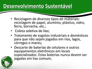 Desenvolvimento Sustentável
• Reciclagem de diversos tipos de materiais:
reciclagem de papel, alumínio, plástico, vidro,
ferro, borracha, etc.;
• Coleta seletiva de lixo;
• Tratamento de esgotos industriais e domésticos
para que não sejam jogados em rios, lagos,
córregos e mares;
• Descarte de baterias de celulares e outros
equipamentos eletrônicos em locais
especializados. Estas baterias nunca devem ser
jogadas em lixo comum;
 
