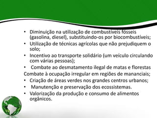 • Diminuição na utilização de combustíveis fósseis
(gasolina, diesel), substituindo-os por biocombustíveis;
• Utilização de técnicas agrícolas que não prejudiquem o
solo;
• Incentivo ao transporte solidário (um veículo circulando
com várias pessoas);
• Combate ao desmatamento ilegal de matas e florestas
Combate à ocupação irregular em regiões de mananciais;
• Criação de áreas verdes nos grandes centros urbanos;
• Manutenção e preservação dos ecossistemas.
• Valorização da produção e consumo de alimentos
orgânicos.
 