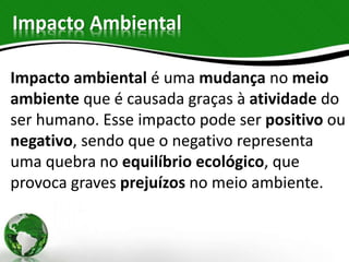Impacto Ambiental
Impacto ambiental é uma mudança no meio
ambiente que é causada graças à atividade do
ser humano. Esse impacto pode ser positivo ou
negativo, sendo que o negativo representa
uma quebra no equilíbrio ecológico, que
provoca graves prejuízos no meio ambiente.
 