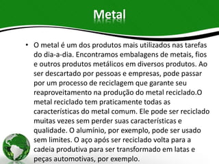 Metal
• O metal é um dos produtos mais utilizados nas tarefas
do dia-a-dia. Encontramos embalagens de metais, fios
e outros produtos metálicos em diversos produtos. Ao
ser descartado por pessoas e empresas, pode passar
por um processo de reciclagem que garante seu
reaproveitamento na produção do metal reciclado.O
metal reciclado tem praticamente todas as
características do metal comum. Ele pode ser reciclado
muitas vezes sem perder suas características e
qualidade. O alumínio, por exemplo, pode ser usado
sem limites. O aço após ser reciclado volta para a
cadeia produtiva para ser transformado em latas e
peças automotivas, por exemplo.
 