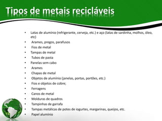 Tipos de metais recicláveis
• Latas de alumínio (refrigerante, cerveja, etc.) e aço (latas de sardinha, molhos, óleo,
etc)
• Arames, pregos, parafusos
• Fios de metal
• Tampas de metal
• Tubos de pasta
• Panelas sem cabo
• Arames
• Chapas de metal
• Objetos de alumínio (janelas, portas, portões, etc.)
• Fios e objetos de cobre;
• Ferragens
• Canos de metal
• Molduras de quadros
• Tampinhas de garrafa
• Tampas metálicas de potes de iogurtes, margarinas, queijos, etc.
• Papel alumínio
 