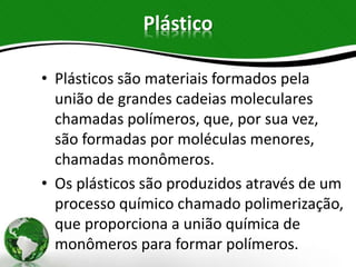 Plástico
• Plásticos são materiais formados pela
união de grandes cadeias moleculares
chamadas polímeros, que, por sua vez,
são formadas por moléculas menores,
chamadas monômeros.
• Os plásticos são produzidos através de um
processo químico chamado polimerização,
que proporciona a união química de
monômeros para formar polímeros.
 