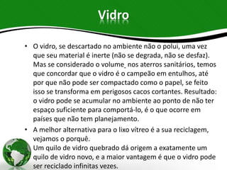 Vidro
• O vidro, se descartado no ambiente não o polui, uma vez
que seu material é inerte (não se degrada, não se desfaz).
Mas se considerado o volume nos aterros sanitários, temos
que concordar que o vidro é o campeão em entulhos, até
por que não pode ser compactado como o papel, se feito
isso se transforma em perigosos cacos cortantes. Resultado:
o vidro pode se acumular no ambiente ao ponto de não ter
espaço suficiente para comportá-lo, é o que ocorre em
países que não tem planejamento.
• A melhor alternativa para o lixo vítreo é a sua reciclagem,
vejamos o porquê.
Um quilo de vidro quebrado dá origem a exatamente um
quilo de vidro novo, e a maior vantagem é que o vidro pode
ser reciclado infinitas vezes.
 