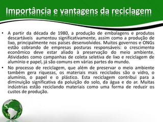 Importância e vantagens da reciclagem
• A partir da década de 1980, a produção de embalagens e produtos
descartáveis aumentou significativamente, assim como a produção de
lixo, principalmente nos países desenvolvidos. Muitos governos e ONGs
estão cobrando de empresas posturas responsáveis: o crescimento
econômico deve estar aliado à preservação do meio ambiente.
Atividades como campanhas de coleta seletiva de lixo e reciclagem de
alumínio e papel, já são comuns em várias partes do mundo.
• No processo de reciclagem, que além de preservar o meio ambiente
também gera riquezas, os materiais mais reciclados são o vidro, o
alumínio, o papel e o plástico. Esta reciclagem contribui para a
diminuição significativa da poluição do solo, da água e do ar. Muitas
indústrias estão reciclando materiais como uma forma de reduzir os
custos de produção.
 