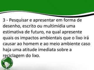 3 - Pesquisar e apresentar em forma de
desenho, escrito ou multimídia uma
estimativa de futuro, na qual apresente
quais os impactos ambientais que o lixo irá
causar ao homem e ao meio ambiente caso
haja uma atitude imediata sobre a
reciclagem do lixo.
 